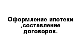 Оформление ипотеки ,составление договоров.